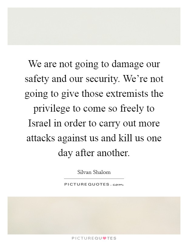 We are not going to damage our safety and our security. We're not going to give those extremists the privilege to come so freely to Israel in order to carry out more attacks against us and kill us one day after another Picture Quote #1