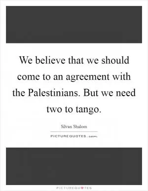 We believe that we should come to an agreement with the Palestinians. But we need two to tango Picture Quote #1