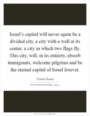 Israel’s capital will never again be a divided city, a city with a wall at its center, a city in which two flags fly. This city, will, in its entirety, absorb immigrants, welcome pilgrims and be the eternal capital of Israel forever Picture Quote #1