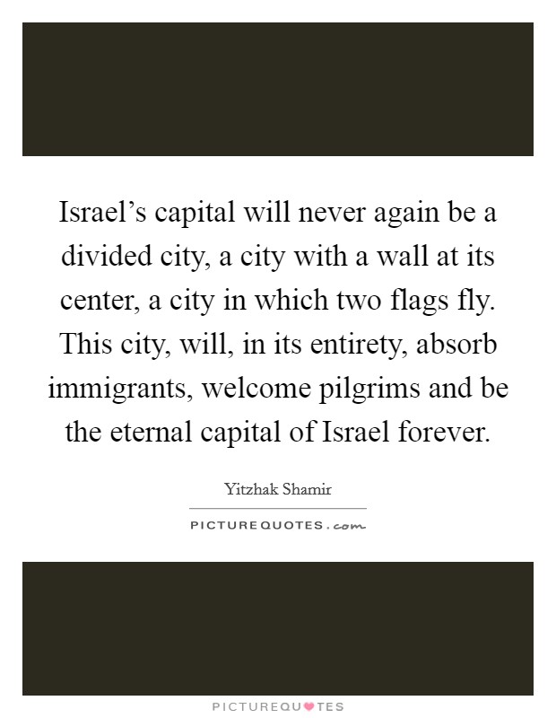 Israel's capital will never again be a divided city, a city with a wall at its center, a city in which two flags fly. This city, will, in its entirety, absorb immigrants, welcome pilgrims and be the eternal capital of Israel forever Picture Quote #1