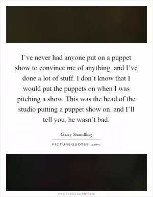I’ve never had anyone put on a puppet show to convince me of anything. and I’ve done a lot of stuff. I don’t know that I would put the puppets on when I was pitching a show. This was the head of the studio putting a puppet show on. and I’ll tell you, he wasn’t bad Picture Quote #1