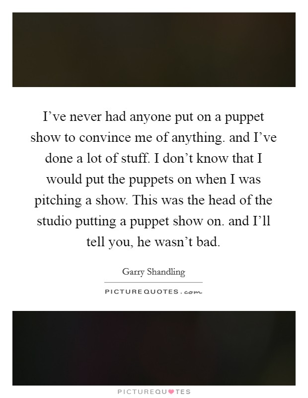 I've never had anyone put on a puppet show to convince me of anything. and I've done a lot of stuff. I don't know that I would put the puppets on when I was pitching a show. This was the head of the studio putting a puppet show on. and I'll tell you, he wasn't bad Picture Quote #1