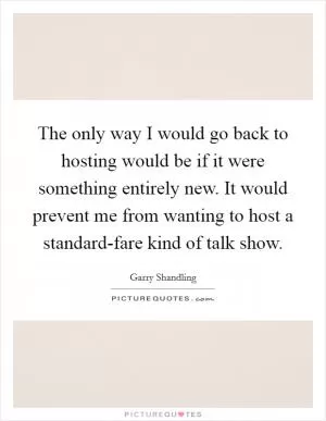 The only way I would go back to hosting would be if it were something entirely new. It would prevent me from wanting to host a standard-fare kind of talk show Picture Quote #1
