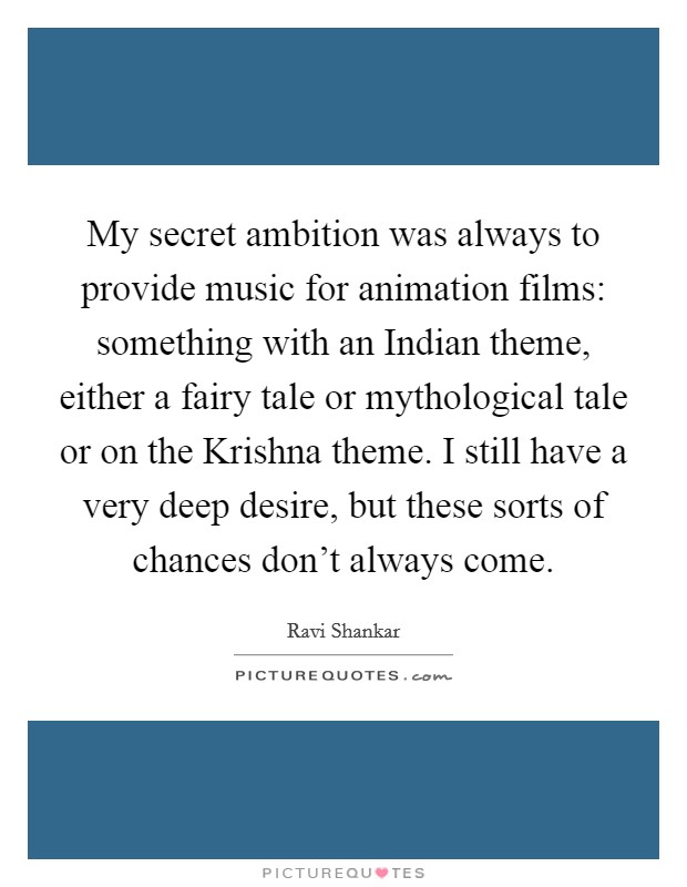 My secret ambition was always to provide music for animation films: something with an Indian theme, either a fairy tale or mythological tale or on the Krishna theme. I still have a very deep desire, but these sorts of chances don't always come Picture Quote #1