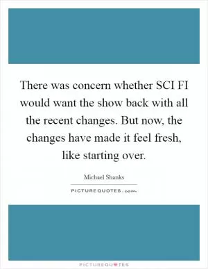 There was concern whether SCI FI would want the show back with all the recent changes. But now, the changes have made it feel fresh, like starting over Picture Quote #1