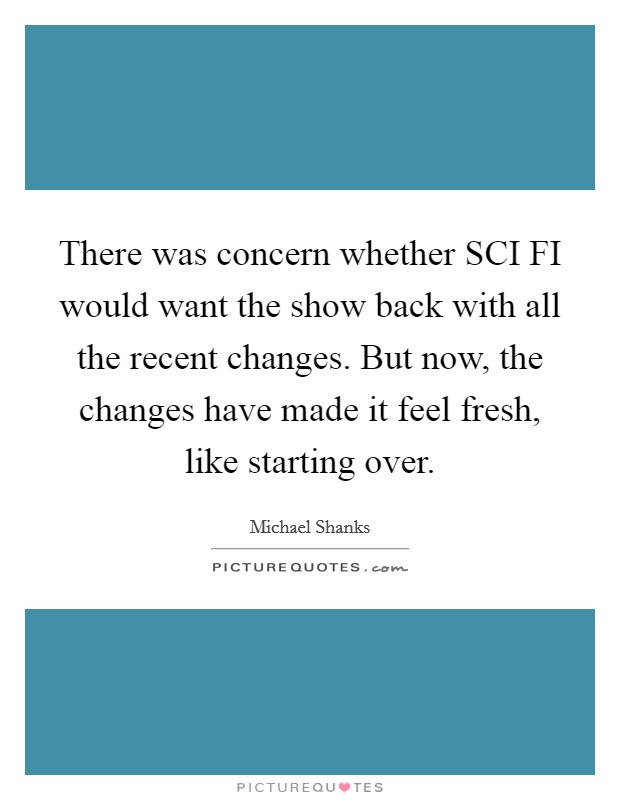 There was concern whether SCI FI would want the show back with all the recent changes. But now, the changes have made it feel fresh, like starting over Picture Quote #1
