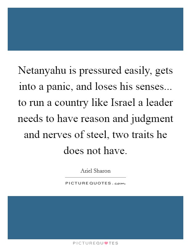 Netanyahu is pressured easily, gets into a panic, and loses his senses... to run a country like Israel a leader needs to have reason and judgment and nerves of steel, two traits he does not have Picture Quote #1