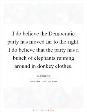 I do believe the Democratic party has moved far to the right. I do believe that the party has a bunch of elephants running around in donkey clothes Picture Quote #1