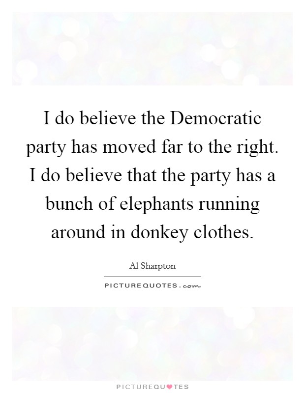 I do believe the Democratic party has moved far to the right. I do believe that the party has a bunch of elephants running around in donkey clothes Picture Quote #1