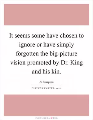 It seems some have chosen to ignore or have simply forgotten the big-picture vision promoted by Dr. King and his kin Picture Quote #1