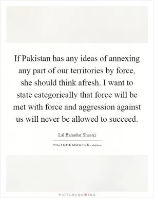 If Pakistan has any ideas of annexing any part of our territories by force, she should think afresh. I want to state categorically that force will be met with force and aggression against us will never be allowed to succeed Picture Quote #1