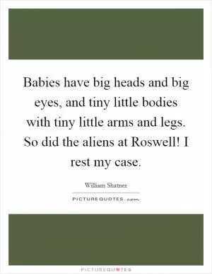 Babies have big heads and big eyes, and tiny little bodies with tiny little arms and legs. So did the aliens at Roswell! I rest my case Picture Quote #1