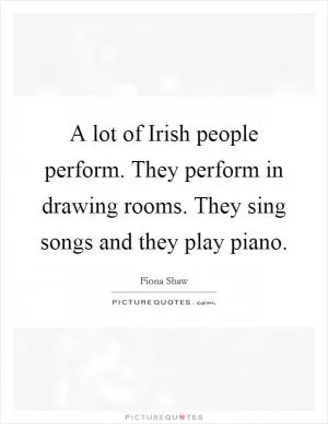 A lot of Irish people perform. They perform in drawing rooms. They sing songs and they play piano Picture Quote #1