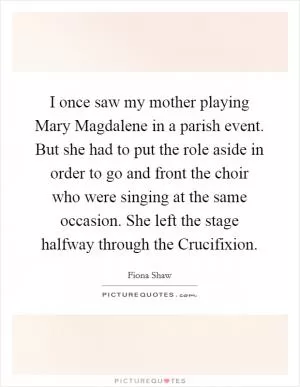 I once saw my mother playing Mary Magdalene in a parish event. But she had to put the role aside in order to go and front the choir who were singing at the same occasion. She left the stage halfway through the Crucifixion Picture Quote #1