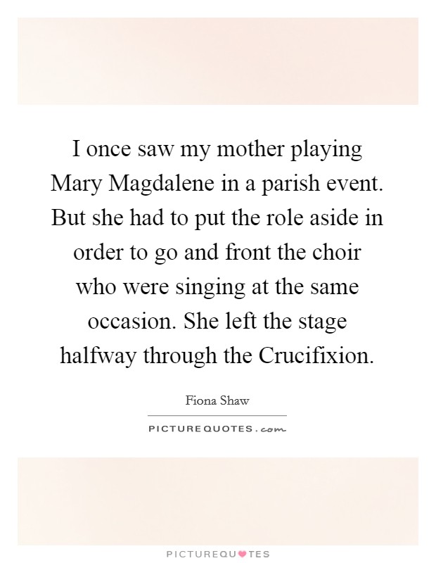 I once saw my mother playing Mary Magdalene in a parish event. But she had to put the role aside in order to go and front the choir who were singing at the same occasion. She left the stage halfway through the Crucifixion Picture Quote #1