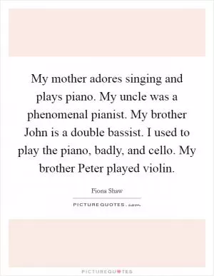 My mother adores singing and plays piano. My uncle was a phenomenal pianist. My brother John is a double bassist. I used to play the piano, badly, and cello. My brother Peter played violin Picture Quote #1