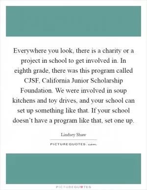 Everywhere you look, there is a charity or a project in school to get involved in. In eighth grade, there was this program called CJSF, California Junior Scholarship Foundation. We were involved in soup kitchens and toy drives, and your school can set up something like that. If your school doesn’t have a program like that, set one up Picture Quote #1