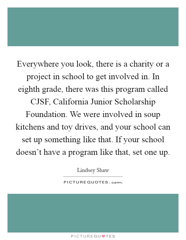 Everywhere you look, there is a charity or a project in school to get involved in. In eighth grade, there was this program called CJSF, California Junior Scholarship Foundation. We were involved in soup kitchens and toy drives, and your school can set up something like that. If your school doesn't have a program like that, set one up Picture Quote #1