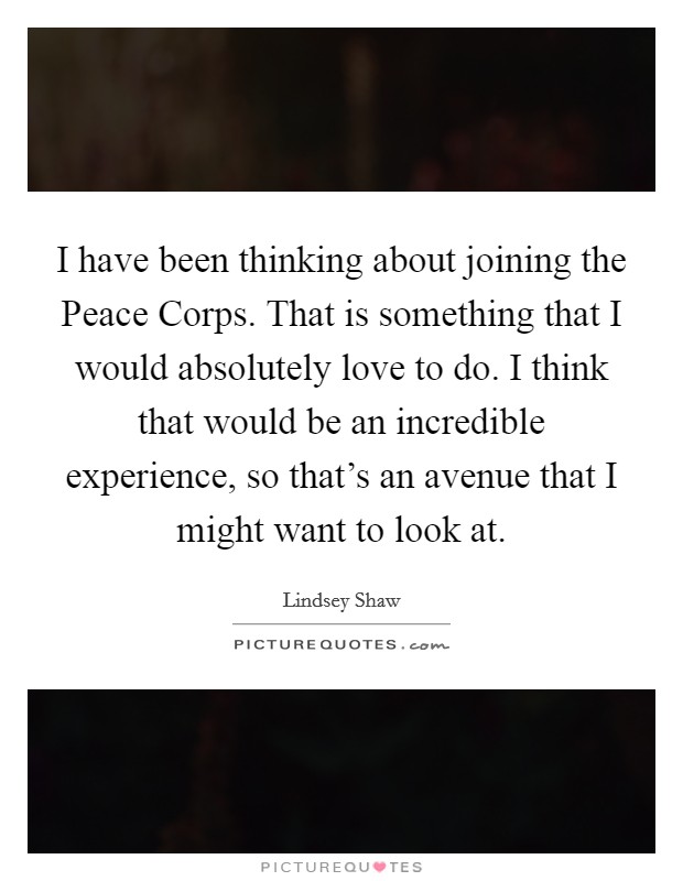I have been thinking about joining the Peace Corps. That is something that I would absolutely love to do. I think that would be an incredible experience, so that's an avenue that I might want to look at Picture Quote #1