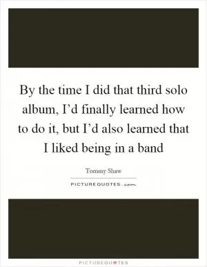 By the time I did that third solo album, I’d finally learned how to do it, but I’d also learned that I liked being in a band Picture Quote #1