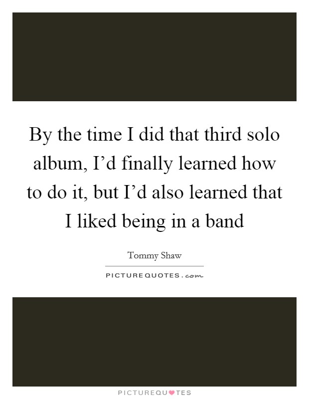 By the time I did that third solo album, I'd finally learned how to do it, but I'd also learned that I liked being in a band Picture Quote #1
