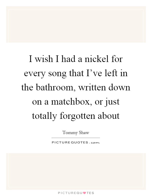I wish I had a nickel for every song that I've left in the bathroom, written down on a matchbox, or just totally forgotten about Picture Quote #1
