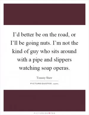 I’d better be on the road, or I’ll be going nuts. I’m not the kind of guy who sits around with a pipe and slippers watching soap operas Picture Quote #1
