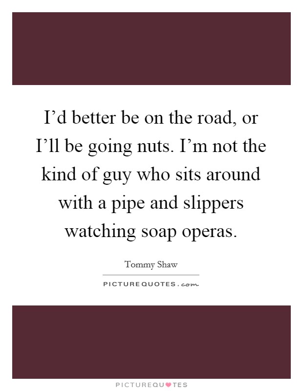 I'd better be on the road, or I'll be going nuts. I'm not the kind of guy who sits around with a pipe and slippers watching soap operas Picture Quote #1