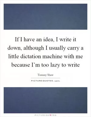If I have an idea, I write it down, although I usually carry a little dictation machine with me because I’m too lazy to write Picture Quote #1