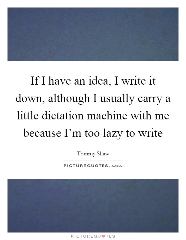 If I have an idea, I write it down, although I usually carry a little dictation machine with me because I'm too lazy to write Picture Quote #1