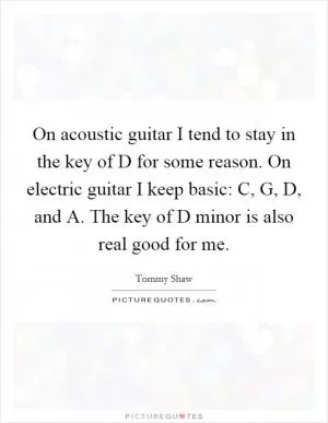 On acoustic guitar I tend to stay in the key of D for some reason. On electric guitar I keep basic: C, G, D, and A. The key of D minor is also real good for me Picture Quote #1