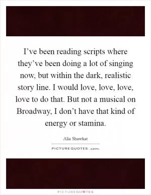 I’ve been reading scripts where they’ve been doing a lot of singing now, but within the dark, realistic story line. I would love, love, love, love to do that. But not a musical on Broadway, I don’t have that kind of energy or stamina Picture Quote #1