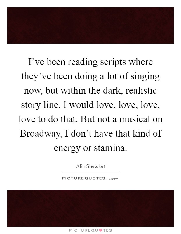I've been reading scripts where they've been doing a lot of singing now, but within the dark, realistic story line. I would love, love, love, love to do that. But not a musical on Broadway, I don't have that kind of energy or stamina Picture Quote #1
