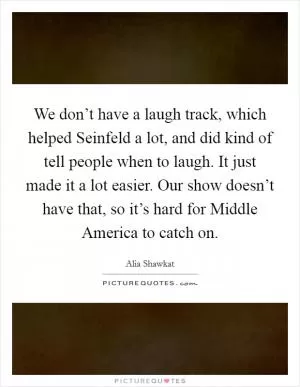 We don’t have a laugh track, which helped Seinfeld a lot, and did kind of tell people when to laugh. It just made it a lot easier. Our show doesn’t have that, so it’s hard for Middle America to catch on Picture Quote #1