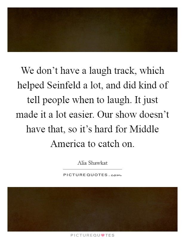 We don't have a laugh track, which helped Seinfeld a lot, and did kind of tell people when to laugh. It just made it a lot easier. Our show doesn't have that, so it's hard for Middle America to catch on Picture Quote #1