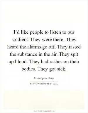 I’d like people to listen to our soldiers. They were there. They heard the alarms go off. They tasted the substance in the air. They spit up blood. They had rashes on their bodies. They got sick Picture Quote #1