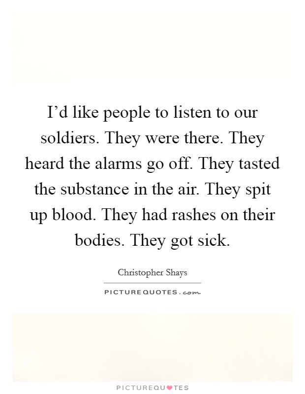 I'd like people to listen to our soldiers. They were there. They heard the alarms go off. They tasted the substance in the air. They spit up blood. They had rashes on their bodies. They got sick Picture Quote #1
