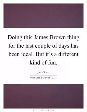 Doing this James Brown thing for the last couple of days has been ideal. But it’s a different kind of fun Picture Quote #1