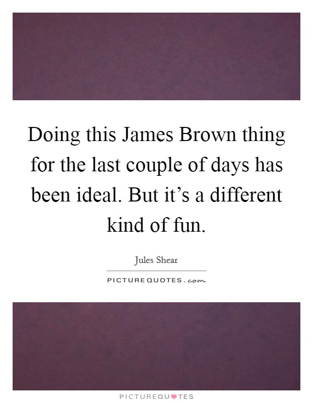 Doing this James Brown thing for the last couple of days has been ideal. But it's a different kind of fun Picture Quote #1