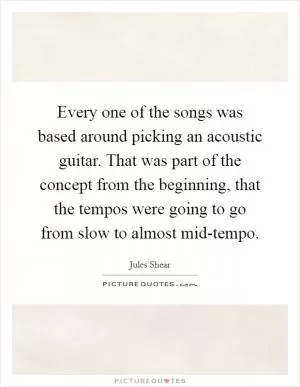 Every one of the songs was based around picking an acoustic guitar. That was part of the concept from the beginning, that the tempos were going to go from slow to almost mid-tempo Picture Quote #1