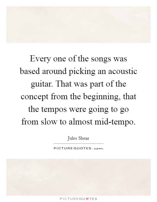 Every one of the songs was based around picking an acoustic guitar. That was part of the concept from the beginning, that the tempos were going to go from slow to almost mid-tempo Picture Quote #1
