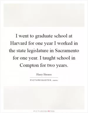I went to graduate school at Harvard for one year I worked in the state legislature in Sacramento for one year. I taught school in Compton for two years Picture Quote #1