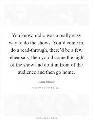 You know, radio was a really easy way to do the shows. You’d come in, do a read-through, there’d be a few rehearsals, then you’d come the night of the show and do it in front of the audience and then go home Picture Quote #1