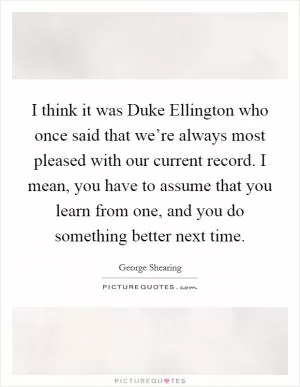 I think it was Duke Ellington who once said that we’re always most pleased with our current record. I mean, you have to assume that you learn from one, and you do something better next time Picture Quote #1