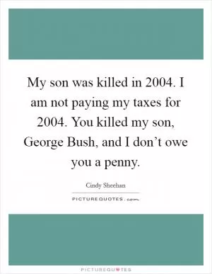 My son was killed in 2004. I am not paying my taxes for 2004. You killed my son, George Bush, and I don’t owe you a penny Picture Quote #1