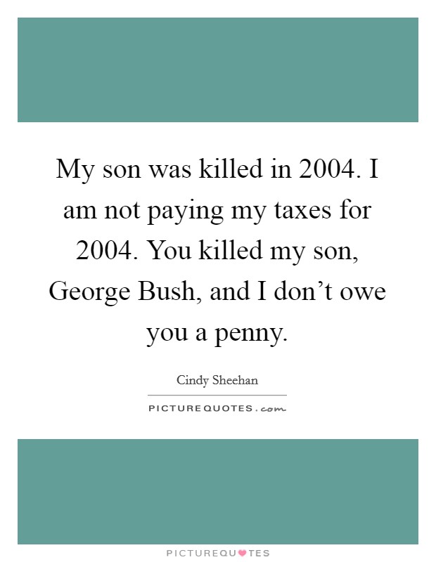 My son was killed in 2004. I am not paying my taxes for 2004. You killed my son, George Bush, and I don't owe you a penny Picture Quote #1
