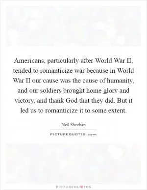 Americans, particularly after World War II, tended to romanticize war because in World War II our cause was the cause of humanity, and our soldiers brought home glory and victory, and thank God that they did. But it led us to romanticize it to some extent Picture Quote #1