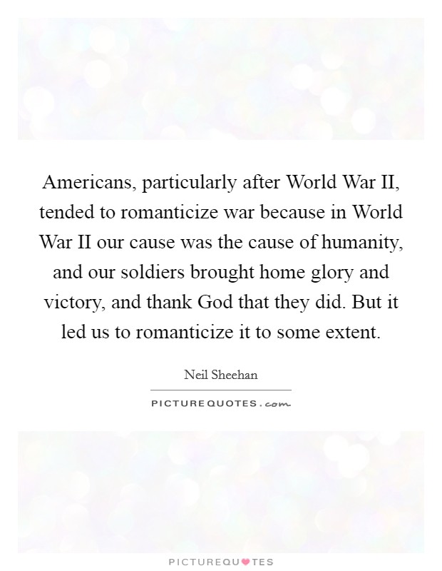 Americans, particularly after World War II, tended to romanticize war because in World War II our cause was the cause of humanity, and our soldiers brought home glory and victory, and thank God that they did. But it led us to romanticize it to some extent Picture Quote #1
