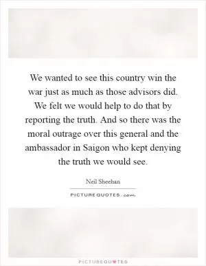 We wanted to see this country win the war just as much as those advisors did. We felt we would help to do that by reporting the truth. And so there was the moral outrage over this general and the ambassador in Saigon who kept denying the truth we would see Picture Quote #1