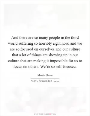 And there are so many people in the third world suffering so horribly right now, and we are so focused on ourselves and our culture that a lot of things are showing up in our culture that are making it impossible for us to focus on others. We’re so self-focused Picture Quote #1